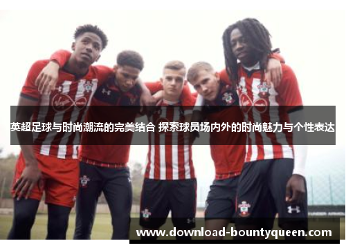 英超足球与时尚潮流的完美结合 探索球员场内外的时尚魅力与个性表达