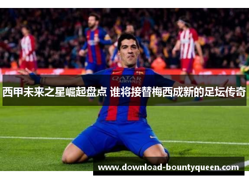 西甲未来之星崛起盘点 谁将接替梅西成新的足坛传奇