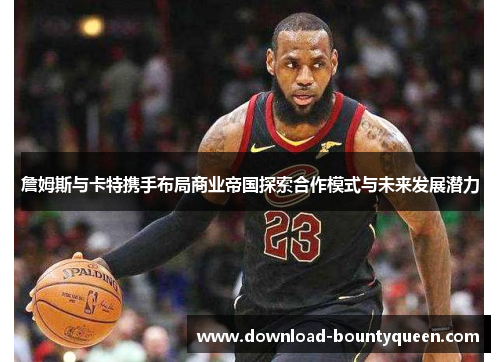 詹姆斯与卡特携手布局商业帝国探索合作模式与未来发展潜力 詹姆斯与卡特携手布局商业帝国探索合作模式与未来发展潜力
