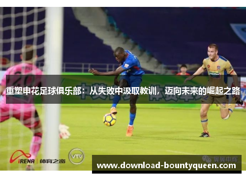 重塑申花足球俱乐部:从失败中汲取教训,迈向未来的崛起之路 重塑申花足球俱乐部:从失败中汲取教训,迈向未来的崛起之路