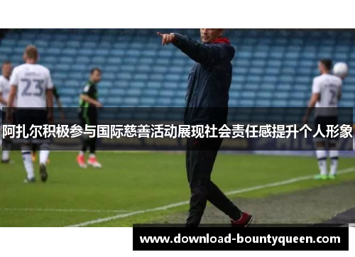 阿扎尔积极参与国际慈善活动展现社会责任感提升个人形象