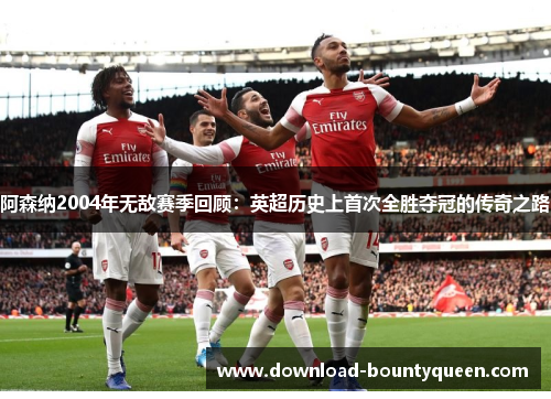 阿森纳2004年无敌赛季回顾:英超历史上首次全胜夺冠的传奇之路 阿森纳2004年无敌赛季回顾:英超历史上首次全胜夺冠的传奇之路