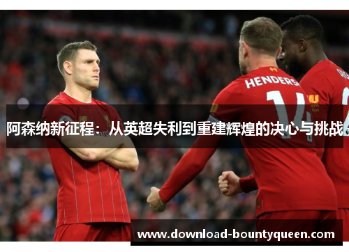 阿森纳新征程:从英超失利到重建辉煌的决心与挑战 阿森纳新征程:从英超失利到重建辉煌的决心与挑战