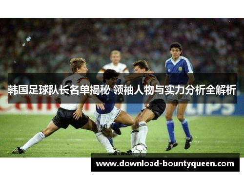 韩国足球队长名单揭秘 领袖人物与实力分析全解析