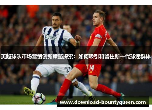 英超球队市场营销创新策略探索:如何吸引和留住新一代球迷群体 英超球队市场营销创新策略探索:如何吸引和留住新一代球迷群体