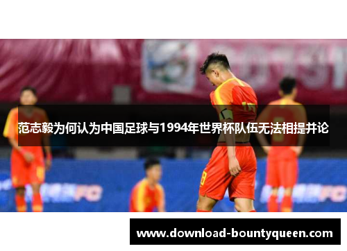 范志毅为何认为中国足球与1994年世界杯队伍无法相提并论 范志毅为何认为中国足球与1994年世界杯队伍无法相提并论