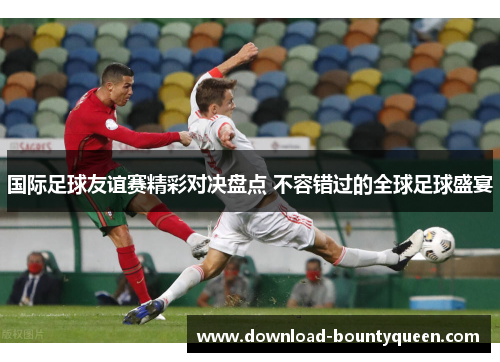 国际足球友谊赛精彩对决盘点 不容错过的全球足球盛宴 国际足球友谊赛精彩对决盘点 不容错过的全球足球盛宴