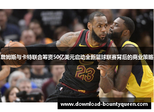 詹姆斯与卡特联合筹资50亿美元启动全新篮球联赛背后的商业策略