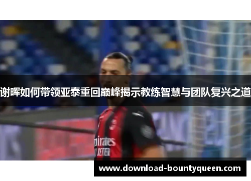 谢晖如何带领亚泰重回巅峰揭示教练智慧与团队复兴之道 谢晖如何带领亚泰重回巅峰揭示教练智慧与团队复兴之道