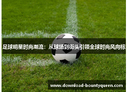 足球明星时尚潮流:从球场到街头引领全球时尚风向标 足球明星时尚潮流:从球场到街头引领全球时尚风向标