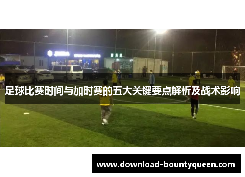 足球比赛时间与加时赛的五大关键要点解析及战术影响 足球比赛时间与加时赛的五大关键要点解析及战术影响