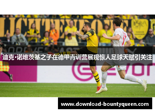 迪克·诺维茨基之子在德甲青训营展现惊人足球天赋引关注 迪克·诺维茨基之子在德甲青训营展现惊人足球天赋引关注