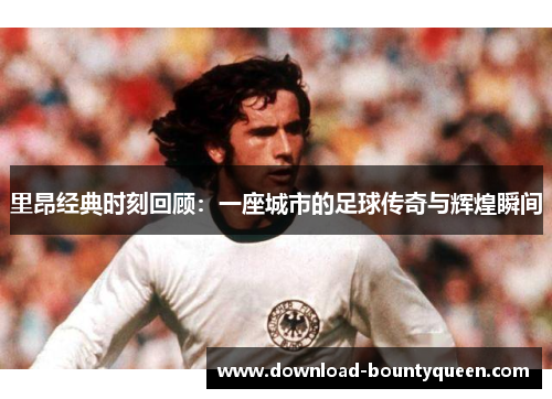 里昂经典时刻回顾：一座城市的足球传奇与辉煌瞬间