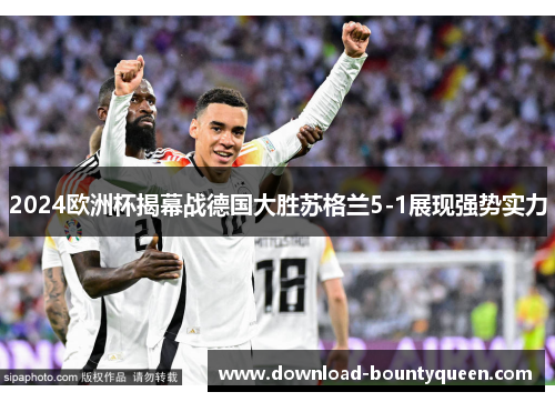 2024欧洲杯揭幕战德国大胜苏格兰5-1展现强势实力 2024欧洲杯揭幕战德国大胜苏格兰5-1展现强势实力