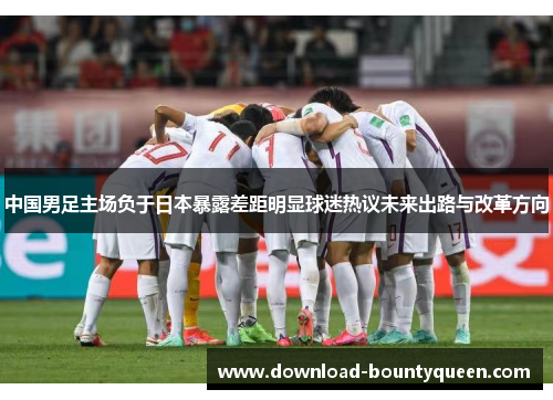 中国男足主场负于日本暴露差距明显球迷热议未来出路与改革方向 中国男足主场负于日本暴露差距明显球迷热议未来出路与改革方向
