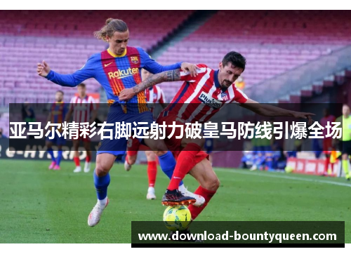 亚马尔精彩右脚远射力破皇马防线引爆全场