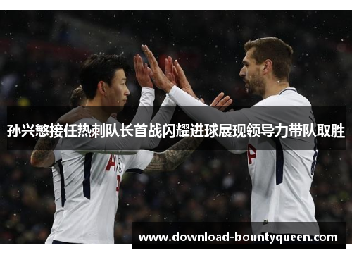 孙兴慜接任热刺队长首战闪耀进球展现领导力带队取胜