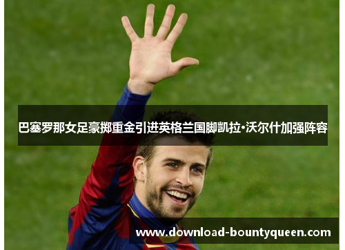 巴塞罗那女足豪掷重金引进英格兰国脚凯拉·沃尔什加强阵容