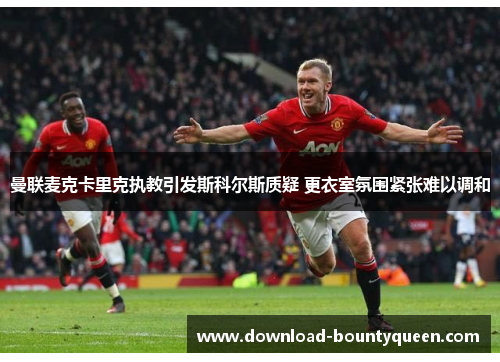 曼联麦克卡里克执教引发斯科尔斯质疑 更衣室氛围紧张难以调和