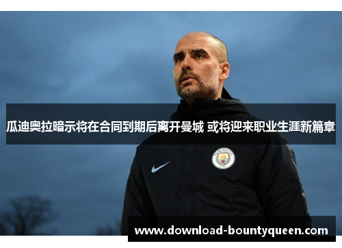 瓜迪奥拉暗示将在合同到期后离开曼城 或将迎来职业生涯新篇章