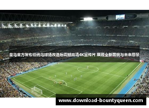 皇马官方发布伯纳乌球场改造后震撼高清4K宣传片 展现全新面貌与未来愿景