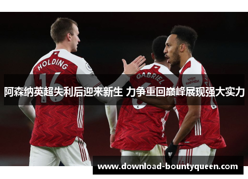 阿森纳英超失利后迎来新生 力争重回巅峰展现强大实力