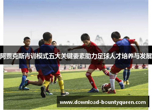 阿贾克斯青训模式五大关键要素助力足球人才培养与发展