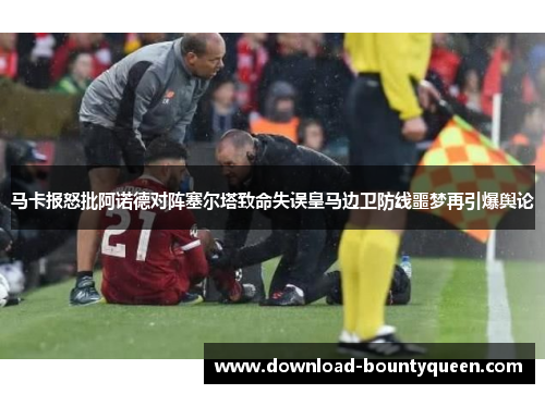 马卡报怒批阿诺德对阵塞尔塔致命失误皇马边卫防线噩梦再引爆舆论