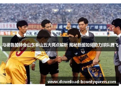 马德鲁加转会山东泰山五大亮点解析 揭秘新援如何助力球队腾飞