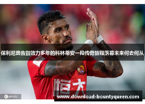 保利尼奥告别效力多年的科林蒂安一段传奇旅程落幕未来何去何从 保利尼奥告别效力多年的科林蒂安一段传奇旅程落幕未来何去何从
