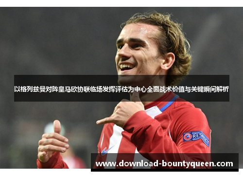 以格列兹曼对阵皇马欧协联临场发挥评估为中心全面战术价值与关键瞬间解析 以格列兹曼对阵皇马欧协联临场发挥评估为中心全面战术价值与关键瞬间解析