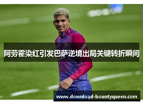 阿劳霍染红引发巴萨逆境出局关键转折瞬间